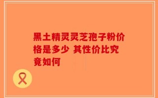 黑土精灵灵芝孢子粉价格是多少 其性价比究竟如何
