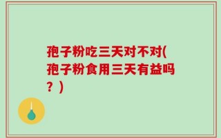 孢子粉吃三天对不对(孢子粉食用三天有益吗？)