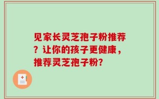 见家长灵芝孢子粉推荐？让你的孩子更健康，推荐灵芝孢子粉？