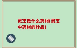 灵芝做什么药材(灵芝中药材的珍品)