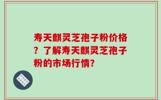 寿天麒灵芝孢子粉价格？了解寿天麒灵芝孢子粉的市场行情？