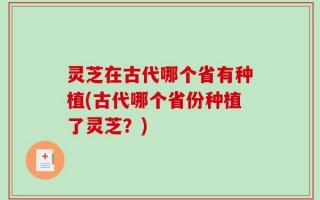 灵芝在古代哪个省有种植(古代哪个省份种植了灵芝？)