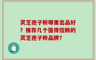 灵芝孢子粉哪里出品好？推荐几个值得信赖的灵芝孢子粉品牌？