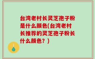 台湾老村长灵芝孢子粉是什么颜色(台湾老村长推荐的灵芝孢子粉长什么颜色？)
