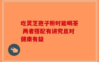 吃灵芝孢子粉时能喝茶 两者搭配有讲究且对健康有益