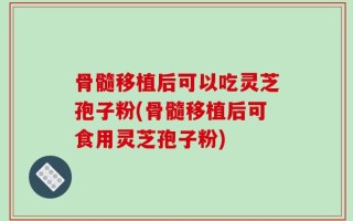 骨髓移植后可以吃灵芝孢子粉(骨髓移植后可食用灵芝孢子粉)