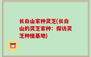 长白山家种灵芝(长白山的灵芝家种：探访灵芝种植基地)