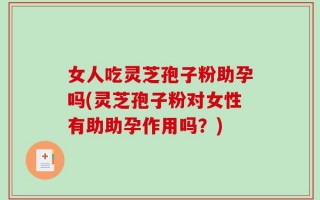 女人吃灵芝孢子粉助孕吗(灵芝孢子粉对女性有助助孕作用吗？)