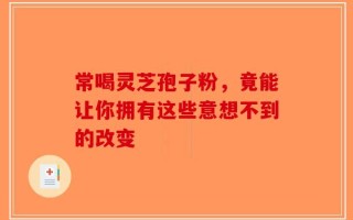 常喝灵芝孢子粉，竟能让你拥有这些意想不到的改变