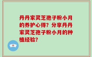 丹丹家灵芝孢子粉小月的养护心得？分享丹丹家灵芝孢子粉小月的种植经验？