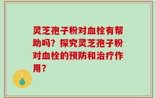 灵芝孢子粉对血栓有帮助吗？探究灵芝孢子粉对血栓的预防和治疗作用？