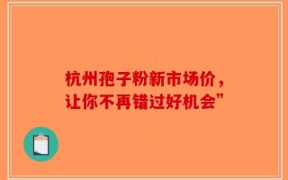 杭州孢子粉新市场价，让你不再错过好机会”