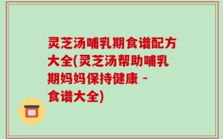 灵芝汤哺乳期食谱配方大全(灵芝汤帮助哺乳期妈妈保持健康 - 食谱大全)