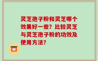 灵芝孢子粉和灵芝哪个效果好一些？比较灵芝与灵芝孢子粉的功效及使用方法？