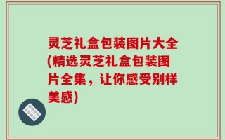 灵芝礼盒包装图片大全(精选灵芝礼盒包装图片全集，让你感受别样美感)