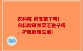 农科院 灵芝孢子粉(农科院研发灵芝孢子粉，护航健康生活)