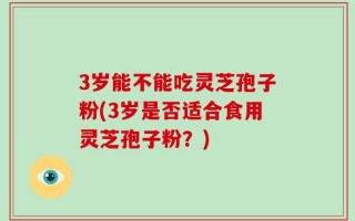 3岁能不能吃灵芝孢子粉(3岁是否适合食用灵芝孢子粉？)