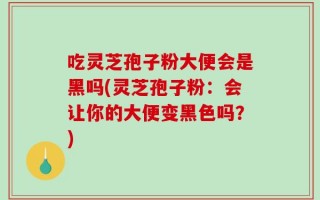 吃灵芝孢子粉大便会是黑吗(灵芝孢子粉：会让你的大便变黑色吗？)