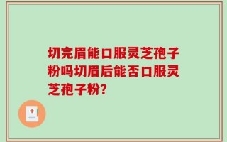 切完眉能口服灵芝孢子粉吗切眉后能否口服灵芝孢子粉？