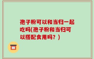 孢子粉可以和当归一起吃吗(孢子粉和当归可以搭配食用吗？)