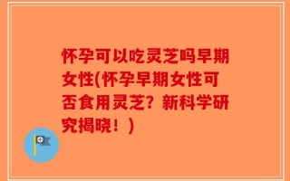 怀孕可以吃灵芝吗早期女性(怀孕早期女性可否食用灵芝？新科学研究揭晓！)