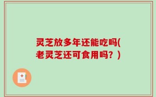 灵芝放多年还能吃吗(老灵芝还可食用吗？)