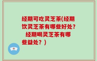 经期可吃灵芝茶(经期饮灵芝茶有哪些好处？  经期喝灵芝茶有哪些益处？)