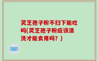 灵芝孢子粉不扫下能吃吗(灵芝孢子粉应该清洗才能食用吗？)