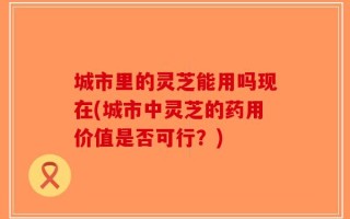 城市里的灵芝能用吗现在(城市中灵芝的药用价值是否可行？)