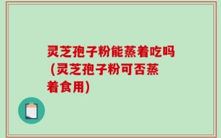 灵芝孢子粉能蒸着吃吗 (灵芝孢子粉可否蒸着食用)