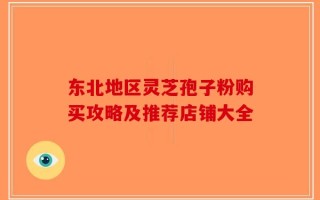 东北地区灵芝孢子粉购买攻略及推荐店铺大全