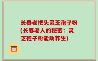 长春老把头灵芝孢子粉(长春老人的秘密：灵芝孢子粉能助养生)