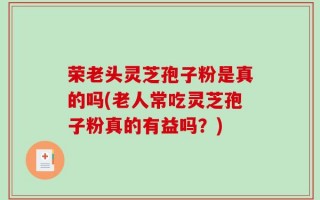 荣老头灵芝孢子粉是真的吗(老人常吃灵芝孢子粉真的有益吗？)