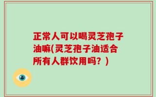 正常人可以喝灵芝孢子油嘛(灵芝孢子油适合所有人群饮用吗？)