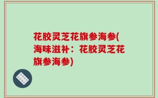 花胶灵芝花旗参海参(海味滋补：花胶灵芝花旗参海参)