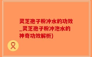 灵芝孢子粉冲水的功效_灵芝孢子粉冲泡水的神奇功效解析)