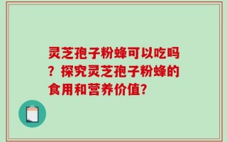 灵芝孢子粉蜂可以吃吗？探究灵芝孢子粉蜂的食用和营养价值？