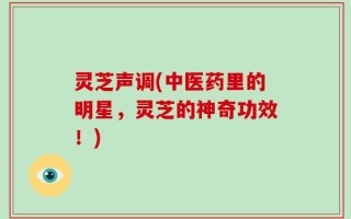 灵芝声调(中医药里的明星，灵芝的神奇功效！)