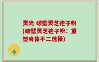 灵光 破壁灵芝孢子粉(破壁灵芝孢子粉：重塑身体不二选择)