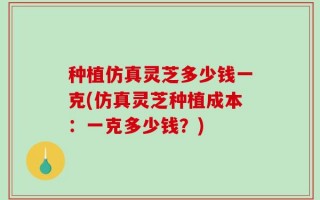 种植仿真灵芝多少钱一克(仿真灵芝种植成本：一克多少钱？)