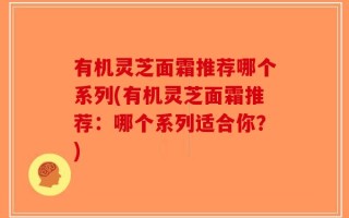 有机灵芝面霜推荐哪个系列(有机灵芝面霜推荐：哪个系列适合你？)