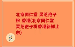 北京同仁堂 灵芝孢子粉 香港(北京同仁堂灵芝孢子粉香港新鲜上市)