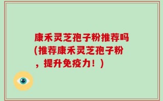 康禾灵芝孢子粉推荐吗(推荐康禾灵芝孢子粉，提升免疫力！)