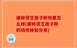 康婷灵芝孢子粉效果怎么样(康婷灵芝孢子粉的功效体验分享)