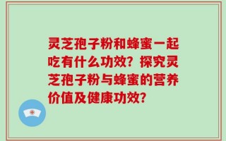 灵芝孢子粉和蜂蜜一起吃有什么功效？探究灵芝孢子粉与蜂蜜的营养价值及健康功效？