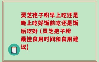 灵芝孢子粉早上吃还是晚上吃好饭前吃还是饭后吃好 (灵芝孢子粉最佳食用时间和食用建议)