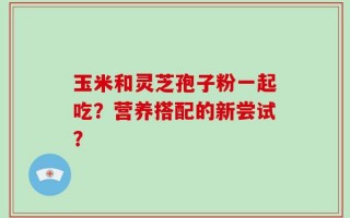 玉米和灵芝孢子粉一起吃？营养搭配的新尝试？