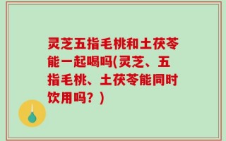 灵芝五指毛桃和土茯苓能一起喝吗(灵芝、五指毛桃、土茯苓能同时饮用吗？)