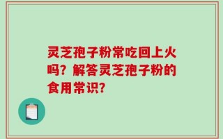 灵芝孢子粉常吃回上火吗？解答灵芝孢子粉的食用常识？