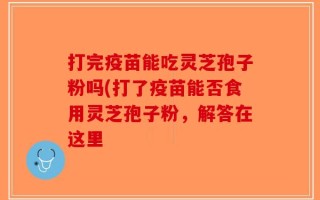 打完疫苗能吃灵芝孢子粉吗(打了疫苗能否食用灵芝孢子粉，解答在这里